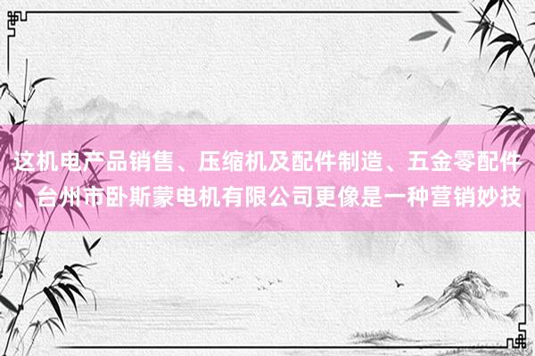 这机电产品销售、压缩机及配件制造、五金零配件、台州市卧斯蒙电机有限公司更像是一种营销妙技